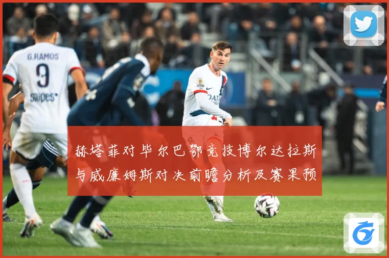 赫塔菲对毕尔巴鄂竞技博尔达拉斯与威廉姆斯对决前瞻分析及赛果预数据研判：最新赛事动态与深度分析