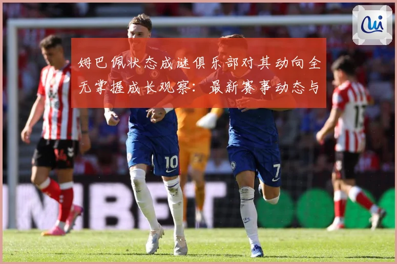 姆巴佩状态成谜俱乐部对其动向全无掌握成长观察：最新赛事动态与深度分析