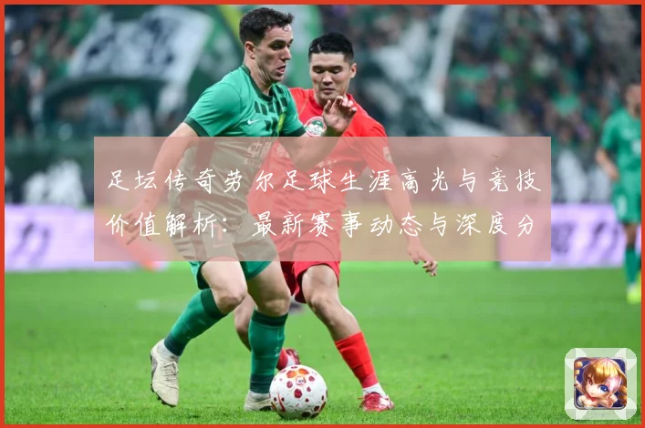 足坛传奇劳尔足球生涯高光与竞技价值解析：最新赛事动态与深度分析
