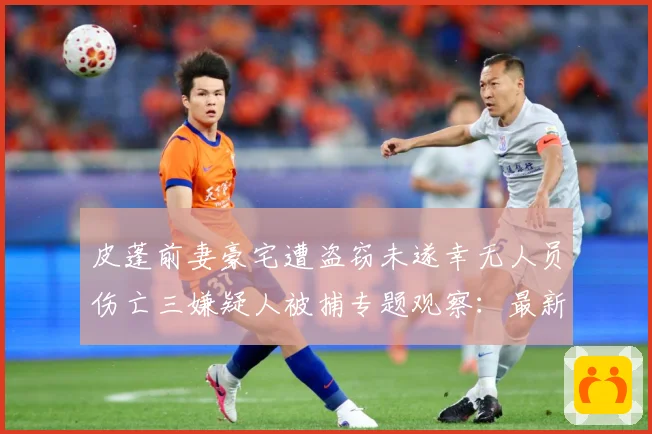 皮蓬前妻豪宅遭盗窃未遂幸无人员伤亡三嫌疑人被捕专题观察：最新赛事动态与深度分析