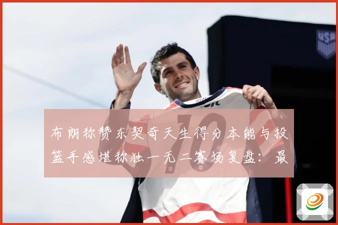 布朗称赞东契奇天生得分本能与投篮手感堪称独一无二赛场复盘：最新赛事动态与深度分析