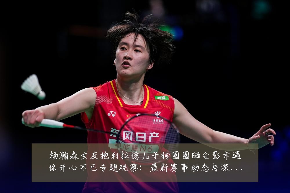杨瀚森女友抱利拉德儿子转圈圈晒合影幸遇你开心不已专题观察:最新赛事动态与深度分析